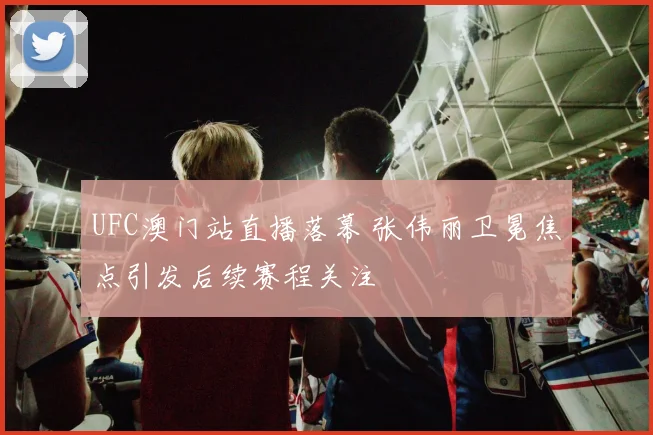 UFC澳门站直播落幕 张伟丽卫冕焦点引发后续赛程关注
