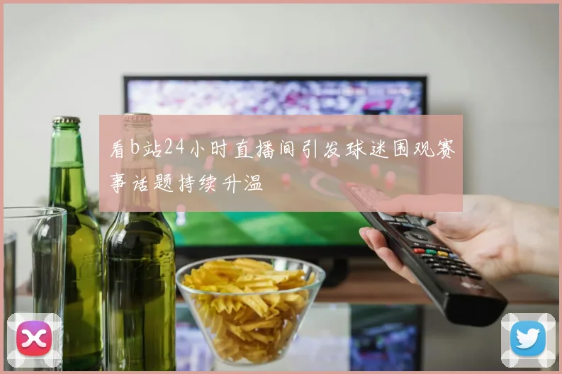 看b站24小时直播间引发球迷围观赛事话题持续升温