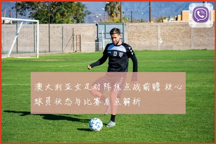 澳大利亚女足对阵焦点战前瞻 核心球员状态与比赛看点解析