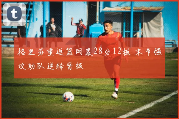 格里芬重返篮网轰28分12板 末节强攻助队逆转晋级