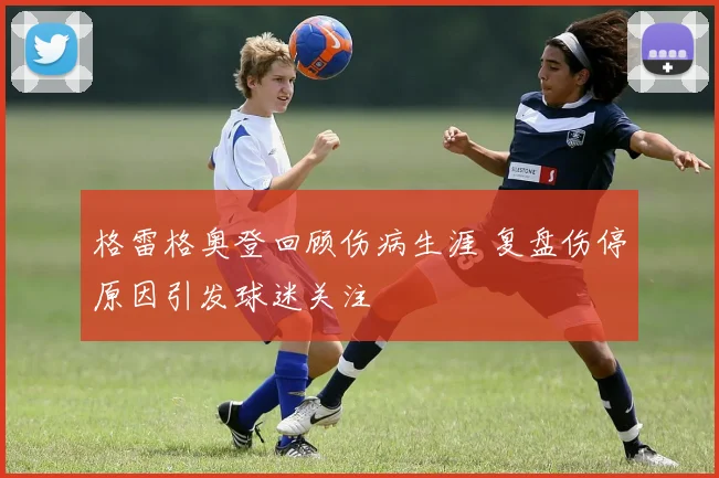 格雷格奥登回顾伤病生涯 复盘伤停原因引发球迷关注