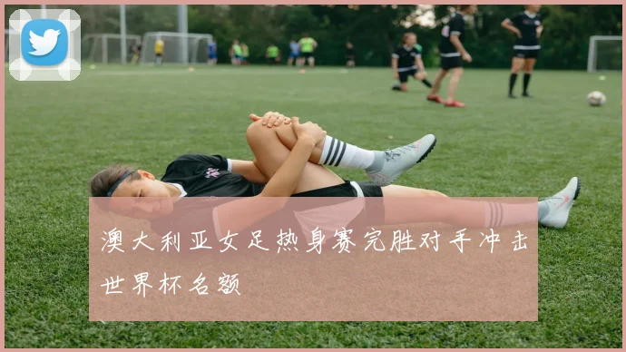 澳大利亚女足热身赛完胜对手冲击世界杯名额