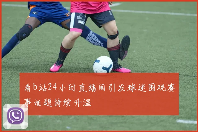 看b站24小时直播间引发球迷围观赛事话题持续升温