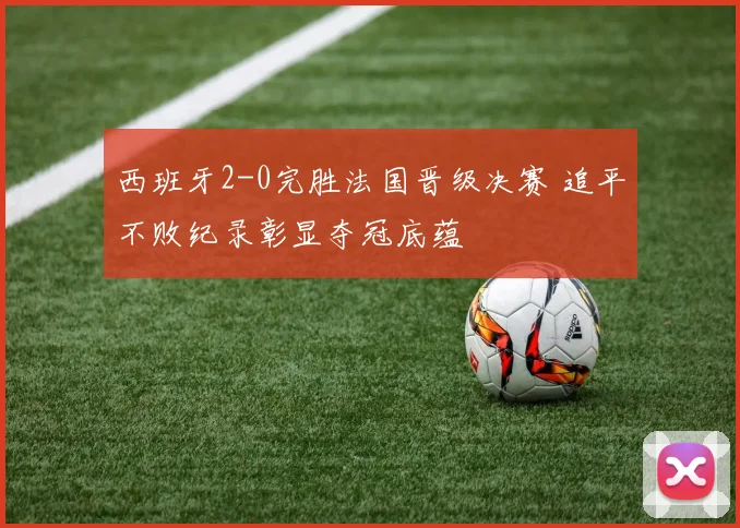 西班牙2-0完胜法国晋级决赛 追平不败纪录彰显夺冠底蕴