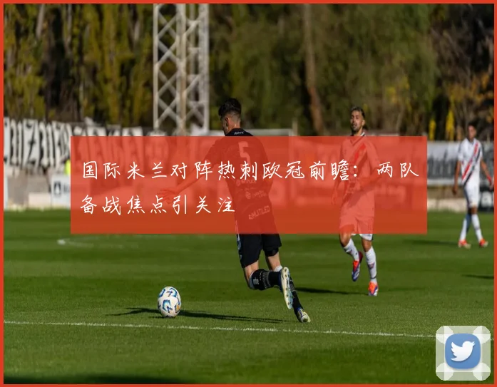 国际米兰对阵热刺欧冠前瞻：两队备战焦点引关注