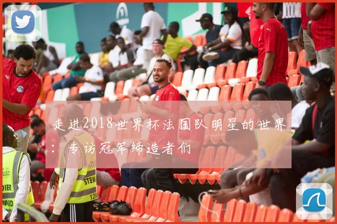 走进2018世界杯法国队明星的世界：专访冠军缔造者们