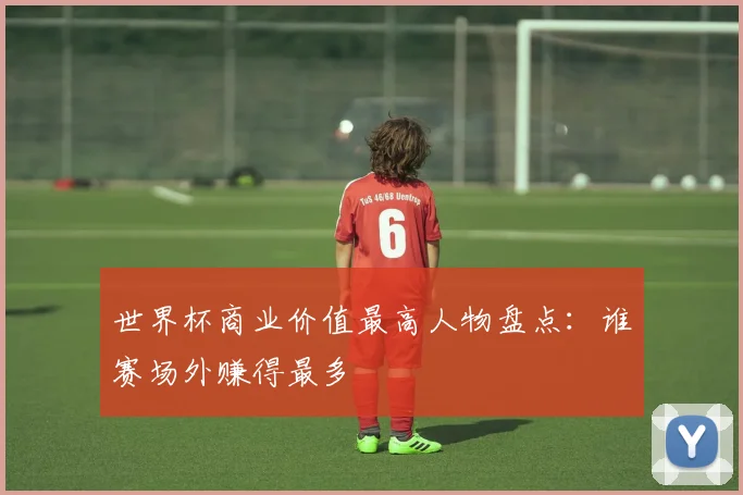 世界杯商业价值最高人物盘点:谁赛场外赚得最多