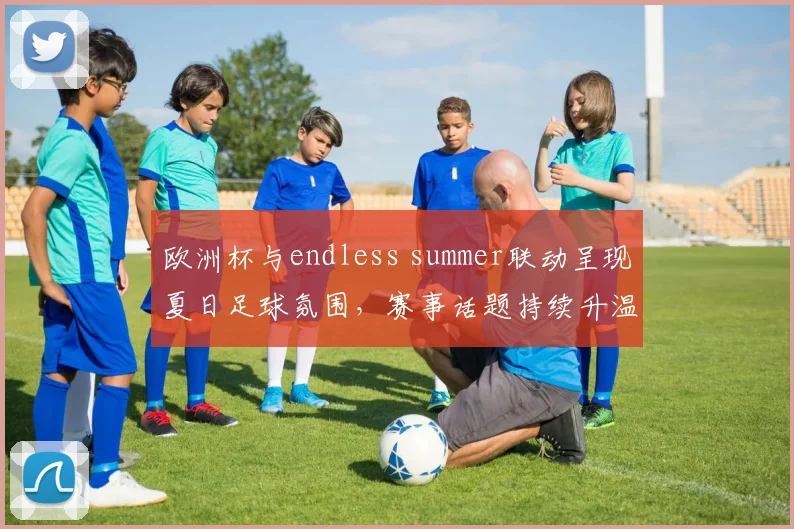 欧洲杯与endless summer联动呈现夏日足球氛围,赛事话题持续升温