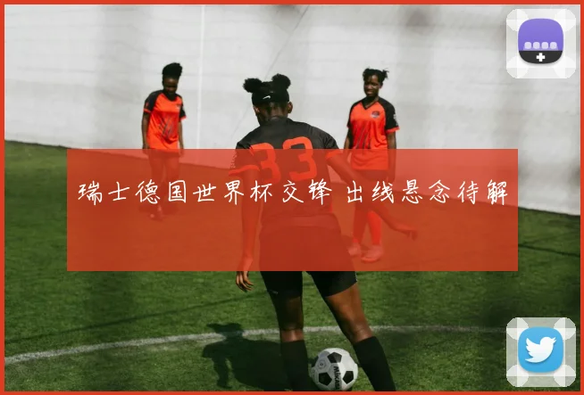 瑞士德国世界杯交锋 出线悬念待解