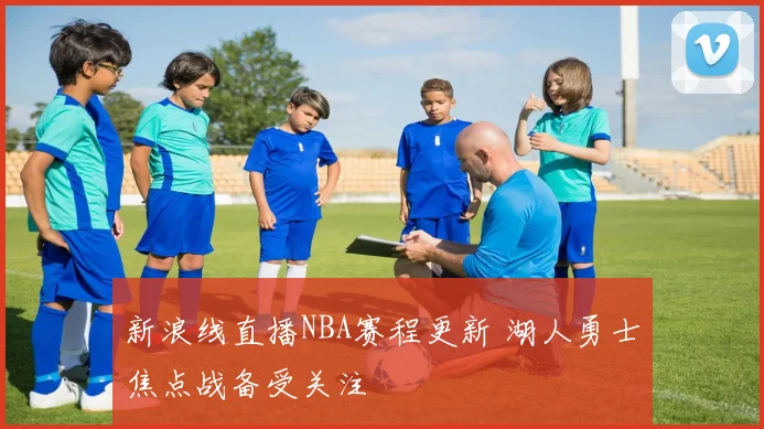 新浪线直播NBA赛程更新 湖人勇士焦点战备受关注
