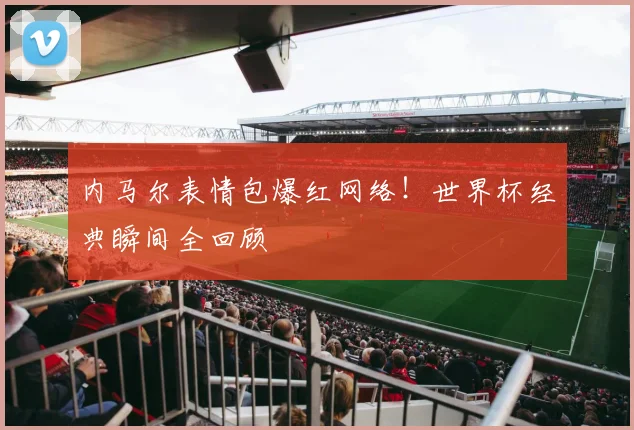 内马尔表情包爆红网络！世界杯经典瞬间全回顾