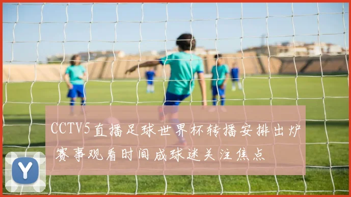 CCTV5直播足球世界杯转播安排出炉 赛事观看时间成球迷关注焦点
