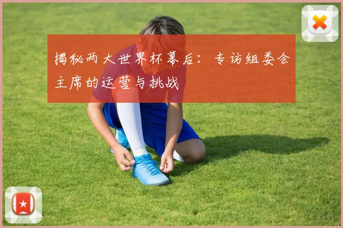 揭秘两大世界杯幕后:专访组委会主席的运营与挑战