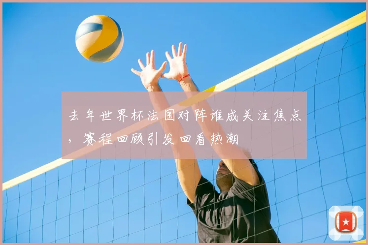 去年世界杯法国对阵谁成关注焦点，赛程回顾引发回看热潮
