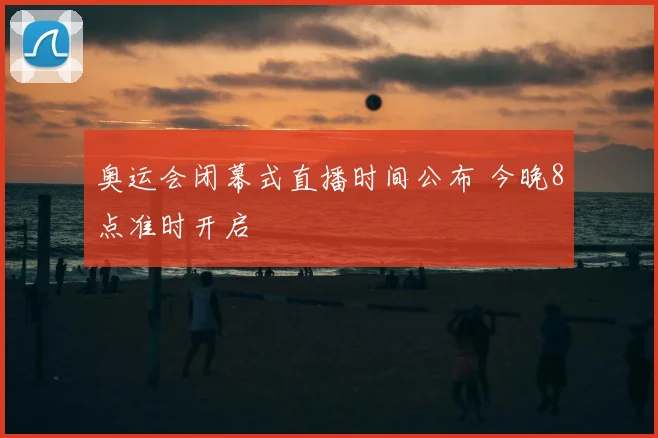 奥运会闭幕式直播时间公布 今晚8点准时开启