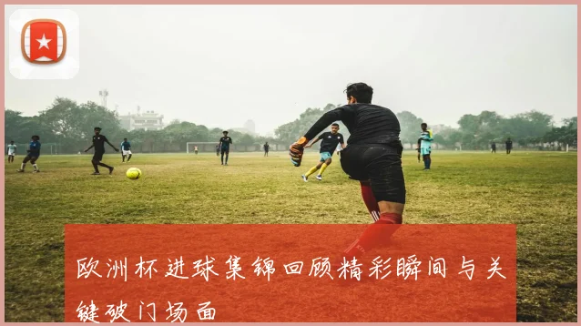 欧洲杯进球集锦回顾精彩瞬间与关键破门场面