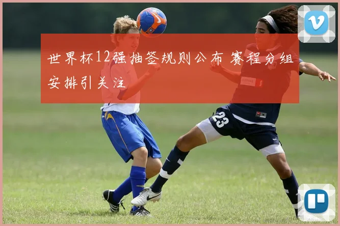 世界杯12强抽签规则公布 赛程分组安排引关注