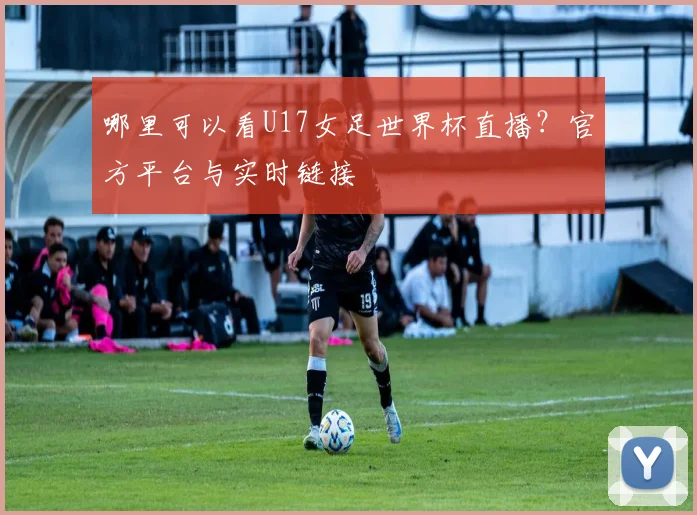 哪里可以看U17女足世界杯直播？官方平台与实时链接