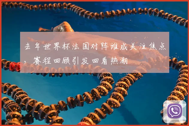 去年世界杯法国对阵谁成关注焦点，赛程回顾引发回看热潮
